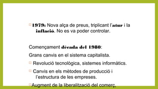 1979: Nova alça de preus, triplicant l’atur i la
inflació. No es va poder controlar.
Començament dècada del 1980:
Grans canvis en el sistema capitalista.
 Revolució tecnològica, sistemes informàtics.
 Canvis en els mètodes de producció i
l’estructura de les empreses.
Augment de la liberalització del comerç,
 