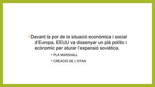 Davant la por de la situació econòmica i social
d’Europa, EEUU va dissenyar un plà polític i
ecònomic per aturar l’expansió soviètica.
 PLÀ MARSHALL
 CREACIÓ DE L’OTAN
 