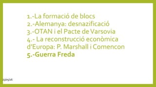 1.-La formació de blocs
2.-Alemanya: desnazificació
3.-OTAN i el Pacte deVarsovia
4.- La reconstrucció econòmica
d’Europa: P. Marshall i Comencon
5.-Guerra Freda
23/05/16
 