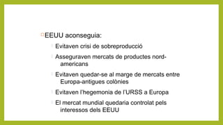 EEUU aconseguia:
 Evitaven crisi de sobreproducció
 Asseguraven mercats de productes nord-
americans
 Evitaven quedar-se al marge de mercats entre
Europa-antigues colònies
 Evitaven l’hegemonia de l’URSS a Europa
 El mercat mundial quedaria controlat pels
interessos dels EEUU
 