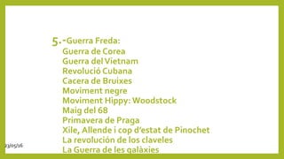 5.-Guerra Freda:
Guerra de Corea
Guerra delVietnam
Revolució Cubana
Cacera de Bruixes
Moviment negre
Moviment Hippy:Woodstock
Maig del 68
Primavera de Praga
Xile, Allende i cop d’estat de Pinochet
La revolución de los claveles
La Guerra de les galàxies
23/05/16
 