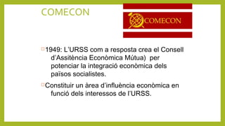 COMECON
1949: L’URSS com a resposta crea el Consell
d’Assitència Econòmica Mútua) per
potenciar la integració econòmica dels
països socialistes.
Constituir un àrea d’influència econòmica en
funció dels interessos de l’URSS.
 