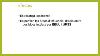 efectes
Es rellança l’economia
Es perfilen les àrees d’influència: divisió entre
dos blocs tutelats per EEUU i URSS
 