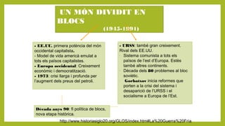 UN MÓN DIVIDIT EN
BLOCS
(1945-1991)
- EE.UU. primera potència del món
occidental capitalista.
- Model de vida americà emulat a
tots els països capitalistes.
- Europa occidental: Creixement
econòmic i democratització.
- 1973: crisi llarga i profunda per
l’augment dels preus del petroli.
- URSS: també gran creixement.
Rival dels EE.UU.
-
Sistema comunista a tots els
països de l’est d’Europa. Estès
també altres continents.
-
Dècada dels 80 problemes al bloc
soviètic.
-
Gorbatxov inicia reformes que
porten a la crisi del sistema i
desaparició de l’URSS i el
socialisme a Europa de l’Est.
Dècada anys 90: fi política de blocs,
nova etapa històrica.
http://www.historiasiglo20.org/GLOS/index.htm#La%20Guerra%20Fría
 