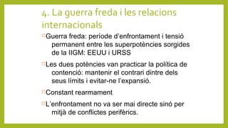 4. La guerra freda i les relacions
internacionals
Guerra freda: període d’enfrontament i tensió
permanent entre les superpotències sorgides
de la IIGM: EEUU i URSS
Les dues potències van practicar la política de
contenció: mantenir el contrari dintre dels
seus límits i evitar-ne l’expansió.
Constant rearmament
L’enfrontament no va ser mai directe sinó per
mitjà de conflictes perifèrics.
 