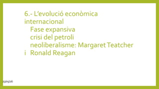 6.- L’evolució econòmica
internacional
Fase expansiva
crisi del petroli
neoliberalisme: MargaretTeatcher
i Ronald Reagan
23/05/16
 