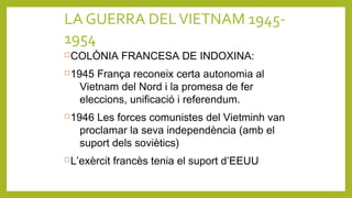LA GUERRA DELVIETNAM 1945-
1954
COLÒNIA FRANCESA DE INDOXINA:
1945 França reconeix certa autonomia al
Vietnam del Nord i la promesa de fer
eleccions, unificació i referendum.
1946 Les forces comunistes del Vietminh van
proclamar la seva independència (amb el
suport dels soviètics)
L’exèrcit francès tenia el suport d’EEUU
 