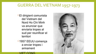 GUERRA DELVIETNAM 1957-1973
El dirigient comunista
del Vietnam del
Nord Ho Chi Minh
va anunciar que
enviaria tropes al
sud per reunificar el
territori
1957 EEUU comença
a enviar tropes i
armament

 
