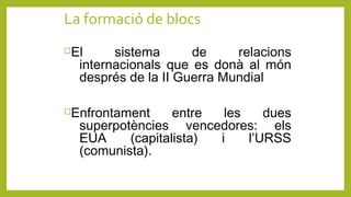 La formació de blocs
El sistema de relacions
internacionals que es donà al món
després de la II Guerra Mundial
Enfrontament entre les dues
superpotències vencedores: els
EUA (capitalista) i l’URSS
(comunista).
 