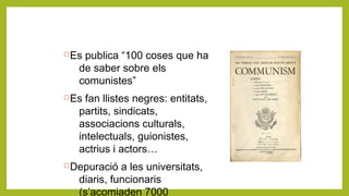 Es publica “100 coses que ha
de saber sobre els
comunistes”
Es fan llistes negres: entitats,
partits, sindicats,
associacions culturals,
intelectuals, guionistes,
actrius i actors…
Depuració a les universitats,
diaris, funcionaris
(s’acomiaden 7000
 