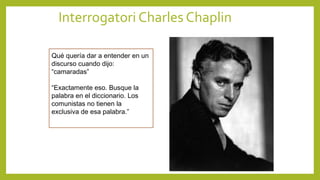 Interrogatori Charles Chaplin
Qué quería dar a entender en un
discurso cuando dijo:
“camaradas”
“Exactamente eso. Busque la
palabra en el diccionario. Los
comunistas no tienen la
exclusiva de esa palabra.”
 