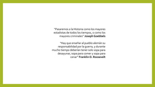 “Pasaremos a la Historia como los mayores
estadistas de todos los tiempos, o como los
mayores criminales” Joseph Goebbels
“Hay que enseñar al pueblo alemán su
responsabilidad por la guerra, y durante
mucho tiempo deberían tener solo sopa para
desayunar, sopa para comer y sopa para
cenar” Franklin D. Roosevelt
 