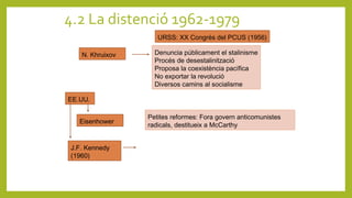 4.2 La distenció 1962-1979
URSS: XX Congrés del PCUS (1956)
N. Khruixov Denuncia públicament el stalinisme
Procés de desestalinització
Proposa la coexistència pacífica
No exportar la revolució
Diversos camins al socialisme
EE.UU.
Eisenhower
Petites reformes: Fora govern anticomunistes
radicals, destitueix a McCarthy
J.F. Kennedy
(1960)
 