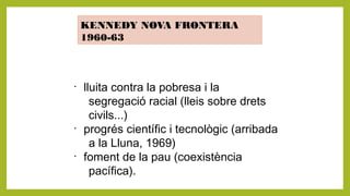 KENNEDY NOVA FRONTERA
1960-63
•
lluita contra la pobresa i la
segregació racial (lleis sobre drets
civils...)
•
progrés científic i tecnològic (arribada
a la Lluna, 1969)
•
foment de la pau (coexistència
pacífica).
 