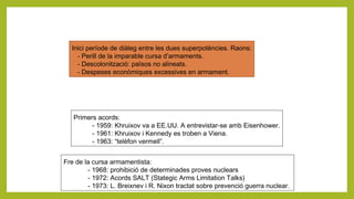 Inici període de diàleg entre les dues superpotències. Raons:
- Perill de la imparable cursa d’armaments.
- Descolonització: països no alineats.
- Despeses econòmiques excessives en armament.
Primers acords:
- 1959: Khruixov va a EE.UU. A entrevistar-se amb Eisenhower.
- 1961: Khruixov i Kennedy es troben a Viena.
- 1963: “telèfon vermell”.
Fre de la cursa armamentista:
- 1968: prohibició de determinades proves nuclears
- 1972: Acords SALT (Stategic Arms Limitation Talks)
- 1973: L. Breixnev i R. Nixon tractat sobre prevenció guerra nuclear.
 