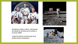 Armstrong, Collins y Aldrin, astronautes
de l’Apolo XI, primera nau en arribar a
la Lluna (1969)
Lindon B Johnson continuà part de la
política del seu antecessor.
 
