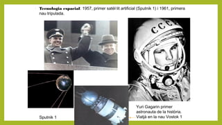 -
Tecnologia espacial: 1957, primer satèl·lit artificial (Sputnik 1) i 1961, primera
nau tripulada.
Yuri Gagarin primer
astronauta de la història.
Viatjà en la nau Vostok 1Sputnik 1
 