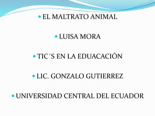  EL MALTRATO ANIMAL
 LUISA MORA
 TIC´S EN LA EDUACACIÓN
 LIC. GONZALO GUTIERREZ
 UNIVERSIDAD CENTRAL DEL ECUADOR
 