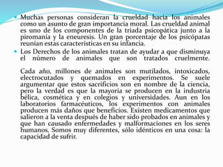  Muchas personas consideran la crueldad hacia los animales
como un asunto de gran importancia moral. Las crueldad animal
es uno de los componentes de la triada psicopática junto a la
piromanía y la eneuresis. Un gran porcentaje de los psicópatas
reunían estas características en su infancia.
 Los Derechos de los animales tratan de ayudar a que disminuya
el número de animales que son tratados cruelmente.
Cada año, millones de animales son mutilados, intoxicados,
electrocutados y quemados en experimentos. Se suele
argumentar que estos sacrificios son en nombre de la ciencia,
pero la verdad es que la mayoría se producen en la industria
bélica, cosmética y en colegios y universidades. Aun en los
laboratorios farmacéuticos, los experimentos con animales
producen más daños que beneficios. Existen medicamentos que
salieron a la venta después de haber sido probados en animales y
que han causado enfermedades y malformaciones en los seres
humanos. Somos muy diferentes, sólo idénticos en una cosa: la
capacidad de sufrir.
 