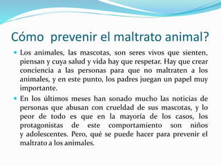 Cómo prevenir el maltrato animal?
 Los animales, las mascotas, son seres vivos que sienten,
piensan y cuya salud y vida hay que respetar. Hay que crear
conciencia a las personas para que no maltraten a los
animales, y en este punto, los padres juegan un papel muy
importante.
 En los últimos meses han sonado mucho las noticias de
personas que abusan con crueldad de sus mascotas, y lo
peor de todo es que en la mayoría de los casos, los
protagonistas de este comportamiento son niños
y adolescentes. Pero, qué se puede hacer para prevenir el
maltrato a los animales.
 