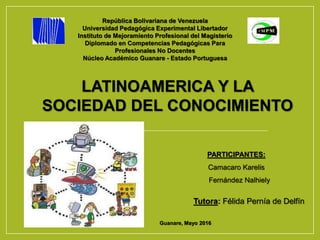 República Bolivariana de Venezuela
Universidad Pedagógica Experimental Libertador
Instituto de Mejoramiento Profesional del Magisterio
Diplomado en Competencias Pedagógicas Para
Profesionales No Docentes
Núcleo Académico Guanare - Estado Portuguesa
LATINOAMERICA Y LA
SOCIEDAD DEL CONOCIMIENTO
PARTICIPANTES:
Camacaro Karelis
Fernández Nalhiely
Guanare, Mayo 2016
Tutora: Félida Pernía de Delfín
 