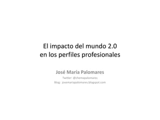 El impacto del mundo 2.0 en los perfiles profesionales José María Palomares Twitter: @chemapalomares Blog:  josemariapalomares.blogspot.com 