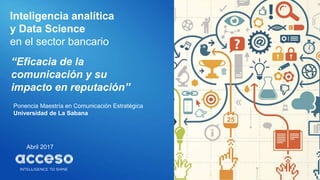 Inteligencia analítica
y Data Science
en el sector bancario
Abril 2017
“Eficacia de la
comunicación y su
impacto en reputación”
Ponencia Maestría en Comunicación Estratégica
Universidad de La Sabana
 