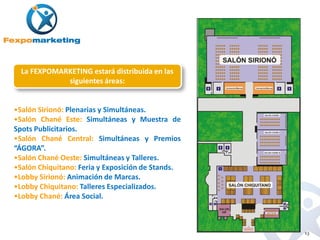 La FEXPOMARKETING estará distribuida en las
             siguientes áreas:


•Salón Sirionó: Plenarias y Simultáneas.
•Salón Chané Este: Simultáneas y Muestra de
Spots Publicitarios.
•Salón Chané Central: Simultáneas y Premios
“ÁGORA”.
•Salón Chané Oeste: Simultáneas y Talleres.
•Salón Chiquitano: Feria y Exposición de Stands.
•Lobby Sirionó: Animación de Marcas.
•Lobby Chiquitano: Talleres Especializados.
•Lobby Chané: Área Social.



                                                   13
 