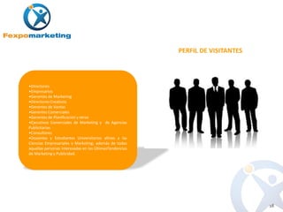 PERFIL DE VISITANTES



•Directores
•Empresarios
•Gerentes de Marketing
•Directores Creativos
•Gerentes de Ventas
•Gerentes Comerciales
•Gerentes de Planificación y otros
•Ejecutivos Comerciales de Marketing y de Agencias
Publicitarias
•Consultores
•Docentes y Estudiantes Universitarios afines a las
Ciencias Empresariales y Marketing; además de todas
aquellas personas interesadas en las ÚltimasTendencias
de Marketing y Publicidad.




                                                                                18
 