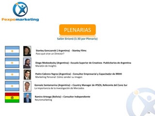 PLENARIAS
                    Salón Sirionó (1:30 por Plenaria)


 Stanley Gonczanski ( Argentina) - Stanley Films
 Para qué sirve un Director?


Diego Medvedocky (Argentina) - Escuela Superior de Creativos Publicitarios de Argentina
Maratón de Insights


Pedro Cabrera Yegros (Argentina) - Consultor Empresarial y Capacitador de RRHH
Marketing Personal: Cómo vender su imagen


Gonzalo Santamarina (Argentina) – Country Manager de IPSOS, Referente del Cono Sur
La importancia de la investigación de Mercados


Ramiro Arteaga (Bolivia) – Consultor Independiente
Neuromarketing



                                                                                          21
 