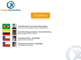 PLENARIAS


André Telles (Brasil) – Socio Director Mentes Digitais
La revolución de los Medios Sociales en América Latina


Juan Ramirez Velasquez (Colombia) – Microsoft Advertising
Digital, agregando Valor a su Marca


Eduardo Baeza (Chile) – ATHOS/TBWA
Ingeniería de la Creatividad

Pablo Eduardo Leiva (Chile) – ATHOS/TBWA
Creatividad en los Números




                                                            22
 