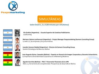 SIMULTÁNEAS
          Salón Chané 1, 2 y 3 (30 minutos por simultánea)



 Pía Guidice (Argentina) - Escuela Superior de Creativos Publicitarios
 Coolhunting

Mariano Cabrera Lanfranconi (Argentina) – Project Manager Fexpomarketing (Somare Consulting Group)
La web 2.0, las empresas y los prosumidores


Leandro Somare Stejskal (Argentina) – Director de Somare Consulting Group
Gestión Estratégica de Marca en Bolivia


Juan Augusto Quiroz Saavedra (Bolivia) – Experto en Asesoría de Imagen Corporativa y Docente Universitario.
La Importancia de la Identidad Corporativa en el Marketing Moderno


Agustín Iturricha (Bolivia) – PhD. Y Vicerrector financiero de la UPB
Web 2.0, herramienta de competitividad. Perspectivas de desarrollo en Bolivia



                                                                                                      23
 
