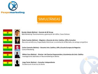 SIMULTÁNEAS


Branko Zabala (Bolivia) – Gerente de BZ Group
Web Marketing: Posicionamiento y generación de tráfico. Casos Exitosos


Pedro Fuentes (Bolivia) – Magister y Docente de Univ. Católica, UPB y Consultor
Recursos asimétricos y Capacidades distintivas: La orientación al Mercado y la ventaja competitivo


Carlos Camacho (Bolivia) – Docente Univ. Católica, UPB y Escuela Europea de Negocios
Culture Marketing

Milton Coca (Bolivia) - Director del Ciencias Empresariales y Económicas de Univ. Católica
Investigaciones Aplicadas en Neuromarketing en Bolivia


Jorge Tenier (Bolivia) – Consultor Independiente
Excelencia en el servicio al cliente



                                                                                                     24
 