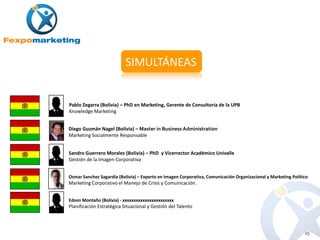 SIMULTÁNEAS


Pablo Zegarra (Bolivia) – PhD en Marketing, Gerente de Consultoría de la UPB
Knowledge Marketing


Diego Guzmán Nagel (Bolivia) – Master in Business Administration
Marketing Socialmente Responsable


Sandro Guerrero Morales (Bolivia) – PhD y Vicerrector Académico Univalle
Gestión de la Imagen Corporativa


Osmar Sanchez Sagardia (Bolivia) – Experto en Imagen Corporativa, Comunicación Organizacional y Marketing Político
Marketing Corporativo el Manejo de Crisis y Comunicación.


Edson Montaño (Bolivia) - xxxxxxxxxxxxxxxxxxxxxxx
Planificación Estratégica Situacional y Gestión del Talento



                                                                                                                25
 