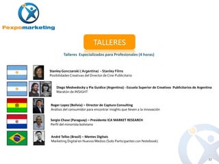 TALLERES
         Talleres Especializados para Profesionales (4 horas)


Stanley Gonczanski ( Argentina) - Stanley Films
Posibilidades Creativas del Director de Cine Publicitario


    Diego Medvedocky y Pia Guidice (Argentina) - Escuela Superior de Creativos Publicitarios de Argentina
    Maratón de INSIGHT


Roger Lopez (Bolivia) – Director de Captura Consulting
Análisis del consumidor para encontrar insights que lleven a la innovación

Sergio Chase (Paraguay) – Presidente ICA MARKET RESEARCH
Perfil del minorista boliviano


 André Telles (Brasil) – Mentes Digitais
 Marketing Digital en Nuevos Medios (Solo Participantes con Notebook)



                                                                                                      27
 