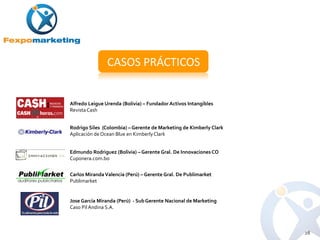 CASOS PRÁCTICOS


Alfredo Leigue Urenda (Bolivia) – Fundador Activos Intangibles
Revista Cash


Rodrigo Siles (Colombia) – Gerente de Marketing de Kimberly Clark
Aplicación de Ocean Blue en Kimberly Clark


Edmundo Rodriguez (Bolivia) – Gerente Gral. De Innovaciones CO
Cuponera.com.bo


Carlos Miranda Valencia (Perú) – Gerente Gral. De Publimarket
Publimarket


Jose García Miranda (Perú) - Sub Gerente Nacional de Marketing
Caso Pil Andina S.A.



                                                                    28
 
