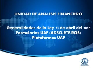 UNIDAD DE ANALISIS FINANCIERO
Generalidades de la Ley 23 de abril del 2015
Formularios UAF (ADSO-RTE-ROS)
Plataformas UAF
 