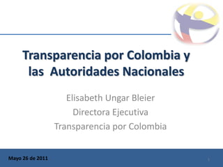Transparencia por Colombia y
      las Autoridades Nacionales
                     Elisabeth Ungar Bleier
                       Directora Ejecutiva
                  Transparencia por Colombia


Mayo 26 de 2011                                1
 