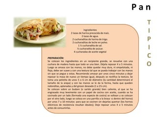 P a n 
T 
I 
P 
I 
C 
O 
Ingredientes 
2 tazas de harina precocida de maíz. 
2 tazas de agua. 
2 cucharaditas de harina de trigo. 
2 cucharaditas de leche en polvo. 
1 ½ cucharadita de sal. 
½ cucharadita de azúcar. 
4 cucharadas de aceite vegetal 
PREPARACIÓN: 
Se colocan los ingredientes en un recipiente grande, se revuelve con una 
cuchara de madera hasta que todo se una bien. Déjela reposar 4 a 5 minutos. 
Luego se amasa con las manos, no debe quedar muy dura, ni empelotada, ni 
floja, debe ser suave y con una textura tal que se pueda trabajar con las manos 
sin que se pegue a estas. Recomiendo amasar por unos cinco minutos y dejar 
reposar la masa de nuevo un tiempo igual, después se rectifica la textura. Se 
toma una pelotita de unos 5 o 6 cm de diámetro (la cantidad determinará el 
tamaño de la arepa) y con las manos se le da la forma, hasta que queden 
redonditas, aplanadas y del grosor deseado (1 a 2½ cm). 
Se colocan sobre un budare (o sartén grande) bien caliente, al que se ha 
engrasado muy levemente con un papel de cocina con aceite, cuando se ha 
cocinado por un lado (formada una especie de costra) se voltean y se colocan 
por el otro lado, luego se coloca en una parrilla a la brasa -o dentro del horno) 
por unos 7 a 10 minutos- para que se cocinen sin dejarlas quemar (los hornos 
eléctricos de resistencia resultan ideales); Deje reposar unos 4 o 5 minutos 
antes de consumirlas. 
 