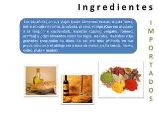 I n g r e d i e n t e s 
I 
M 
P 
O 
R 
T 
A 
D 
O 
S 
Los españoles en sus viajes traían alimentos nuevos a esta tierra, 
entre el aceite de oliva, la cebada, el vino, el trigo (Que era asociado 
a la religión y cristiandad), especias (Laurel, orégano, romero, 
azafrán) y otros alimentos como los higos, las coles, las habas y las 
granadas constituían su dieta. La sal era muy utilizada en sus 
preparaciones y el utillaje era a base de metal, arcilla cocida, hierro, 
vidrio, plata y madera. 
 