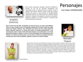 Personajes 
Con Sabor VENEZOLANO 
Chef, escritor, empresario, educador. Nacido el 22/10/65 en 
Caracas, es uno de los cocineros venezolanos más 
reconocidos tanto en Venezuela como el exterior. Junto al 
también chef, Héctor Romero, Estévez fundó del Instituto 
Culinario de Caracas, y tiene intereses en establecimientos 
comerciales tanto en esa ciudad como en el exterior. Estévez 
también es conductor de programas culinarios de televisión, 
programas radiales y ha escrito artículos y columnas para 
varios periódicos de Venezuela. 
Nace el 18 de Enero de 1967. Caraqueñita con alma de Guara, una mujer emprendedora 
y fiel a lo suyo, cuando la ves se le trasborda la dulcera por los poros y tiene una súper 
sonrisa que inspira confianza. Una venezolana que tienes con qué, siendo pupila del 
Doctor Armando Scannone, ex alumna del Centro de estudios gastronómicos y con 
conocimientos sobre el sazón criollo, Mercedes Oropeza se ha posicionado en el mundo 
gastronómico dando a respetar su cocina, la cocina venezolana con mucho guáramo, que 
memora a la historia de nuestro país, y con tan solo un sofrito con ají dulce nos lleva a 
recordar que como cocineros debemos respetar lo nuestro y no darle la espalda. 
Mercedes 
Oropeza 
Chef, dueña de restaurante y personalidad de los medios, celebra la comida, los amigos y la familia, con una gran 
comida a la vez. Su crianza latina y personalidad carismática, impulsada por el amor a la vida, una pasión por la 
vida y el buen vivir, han fomentado su popularidad en todo el mundo. La chef Lorena García nació en Venezuela y 
se graduó con un doctorado en la reconocida Escuela de Artes Culinarias de Johnson & Wales University. Su estilo 
personal, vitalidad y enfoque único para cocinar la han llevado a las páginas de Cosmopolitan, Vogue, Kiplinger's, 
Entrepreneur y otras publicaciones nacionales. Lorena es la anfitriona de segmentos regulares de cocina en las 
redes de televisión Univisión y Telemundo. El programa "Big Chef, Little Chef" de Lorena, diseñado para 
enseñarles a los niños y a sus padres cómo planificar y preparar comidas nutritivas, ha sido presentado por cientos 
de medios de comunicación en todo EE. UU. y América Latina. 
SUMITO 
ESTEVEZ 
Lorena García 
