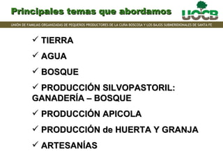 Principales temas que abordamos
UNIÓN DE FAMILIAS ORGANIZADAS DE PEQUEÑOS PRODUCTORES DE LA CUÑA BOSCOSA Y LOS BAJOS SUBMERIDIONALES DE SANTA FE



            TIERRA
            AGUA
            BOSQUE
            PRODUCCIÓN SILVOPASTORIL:
           GANADERÍA – BOSQUE
            PRODUCCIÓN APICOLA
            PRODUCCIÓN de HUERTA Y GRANJA
            ARTESANÍAS
 