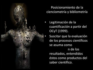 Posicionamiento de la
 cienciometría y bibliometría

• Legitimación de la
  cuantificación a partir del
  OCyT (1999).
• Suscitar que la evaluación
  de los procesos científicos
  se asuma como
                n de los
  resultados, entendidos
  éstos como productos del
  saber científico.
 
