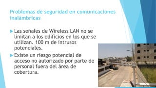 Problemas de seguridad en comunicaciones
inalámbricas
 Las señales de Wireless LAN no se
limitan a los edificios en los que se
utilizan. 100 m de intrusos
potenciales.
 Existe un riesgo potencial de
acceso no autorizado por parte de
personal fuera del área de
cobertura.
 
