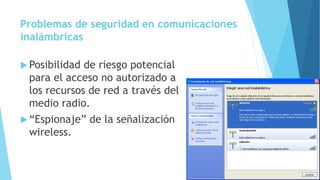 Problemas de seguridad en comunicaciones
inalámbricas
 Posibilidad de riesgo potencial
para el acceso no autorizado a
los recursos de red a través del
medio radio.
 “Espionaje” de la señalización
wireless.
 