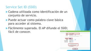 Service Set ID (SSID)
 Cadena utilizada como identificación de un
conjunto de servicio.
 Puede actuar como palabra clave básica
para acceder al sistema.
 Fácilmente superada. El AP difunde el SSID;
fácil de conocer.
 
