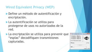 Wired Equivalent Privacy (WEP)
 Define un método de autentificación y
encriptación.
 La autentificación se utiliza para
protegerse de usos no autorizados de la
red.
 La encriptación se utiliza para prevenir que
“espías” decodifiquen transmisiones
capturadas.
 