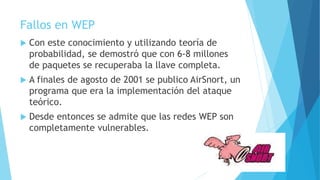 Fallos en WEP
 Con este conocimiento y utilizando teoría de
probabilidad, se demostró que con 6-8 millones
de paquetes se recuperaba la llave completa.
 A finales de agosto de 2001 se publico AirSnort, un
programa que era la implementación del ataque
teórico.
 Desde entonces se admite que las redes WEP son
completamente vulnerables.
 