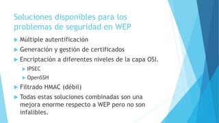 Soluciones disponibles para los
problemas de seguridad en WEP
 Múltiple autentificación
 Generación y gestión de certificados
 Encriptación a diferentes niveles de la capa OSI.
 IPSEC
 OpenSSH
 Filtrado HMAC (débil)
 Todas estas soluciones combinadas son una
mejora enorme respecto a WEP pero no son
infalibles.
 
