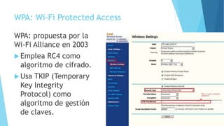 WPA: Wi-Fi Protected Access
WPA: propuesta por la
Wi-Fi Alliance en 2003
 Emplea RC4 como
algoritmo de cifrado.
 Usa TKIP (Temporary
Key Integrity
Protocol) como
algoritmo de gestión
de claves.
 